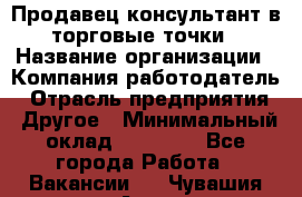 Продавец консультант в торговые точки › Название организации ­ Компания-работодатель › Отрасль предприятия ­ Другое › Минимальный оклад ­ 27 000 - Все города Работа » Вакансии   . Чувашия респ.,Алатырь г.